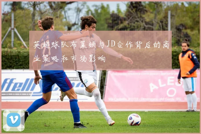 英超球队布莱顿与JD合作背后的商业策略和市场影响